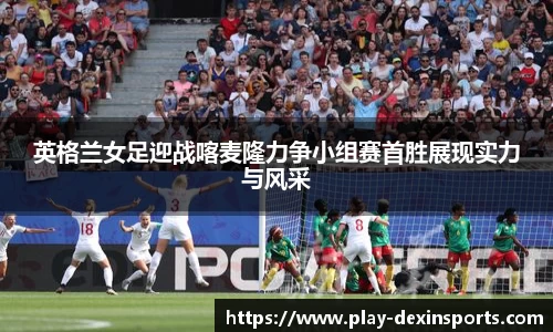 英格兰女足迎战喀麦隆力争小组赛首胜展现实力与风采